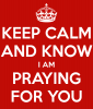 KEEP CALM AND KNOW I AM PRAYING FOR YOU - KEEP CALM AND CARRY ON Image ___.png