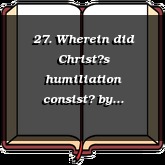 27. Wherein did Christs humiliation consist?