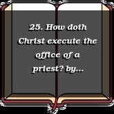 25. How doth Christ execute the office of a priest?