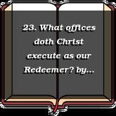 23. What offices doth Christ execute as our Redeemer?