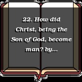 22. How did Christ, being the Son of God, become man?