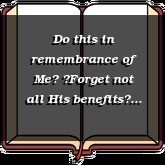 Do this in remembrance of Me Forget not all His benefits